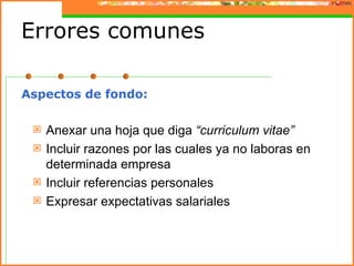 Errores comunes

Aspectos de fondo:

    Anexar una hoja que diga “curriculum vitae”
    Incluir razones por las cuales ya no laboras en
     determinada empresa
    Incluir referencias personales
    Expresar expectativas salariales
 