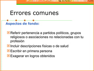 Errores comunes
Aspectos de fondo:

 Referir pertenencia a partidos políticos, grupos
  religiosos o asociaciones no relacionadas con tu
  profesión
 Incluir descripciones físicas o de salud
 Escribir en primera persona
 Exagerar en logros obtenidos
 