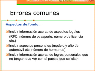 Errores comunes
Aspectos de fondo:

 Incluir información acerca de aspectos legales
  (RFC, número de pasaporte, número de licencia
  etc.)
 Incluir aspectos personales (modelo y año de
  automóvil etc.,número de hermanos)
 Incluir información acerca de logros personales que
  no tengan que ver con el puesto que solicitan
 