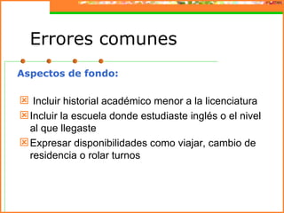 Errores comunes
Aspectos de fondo:

 Incluir historial académico menor a la licenciatura
 Incluir la escuela donde estudiaste inglés o el nivel
  al que llegaste
 Expresar disponibilidades como viajar, cambio de
  residencia o rolar turnos
 