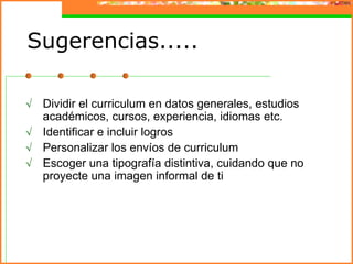Sugerencias.....

√ Dividir el curriculum en datos generales, estudios
  académicos, cursos, experiencia, idiomas etc.
√ Identificar e incluir logros
√ Personalizar los envíos de curriculum
√ Escoger una tipografía distintiva, cuidando que no
  proyecte una imagen informal de ti
 
