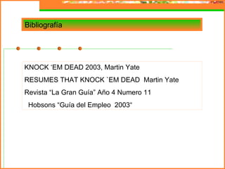 Bibliografía




KNOCK ‘EM DEAD 2003, Martin Yate
RESUMES THAT KNOCK `EM DEAD Martin Yate
Revista “La Gran Guía” Año 4 Numero 11
 Hobsons “Guía del Empleo 2003“
 