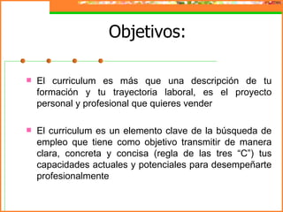 Objetivos:

   El curriculum es más que una descripción de tu
    formación y tu trayectoria laboral, es el proyecto
    personal y profesional que quieres vender

   El curriculum es un elemento clave de la búsqueda de
    empleo que tiene como objetivo transmitir de manera
    clara, concreta y concisa (regla de las tres “C”) tus
    capacidades actuales y potenciales para desempeñarte
    profesionalmente
 
