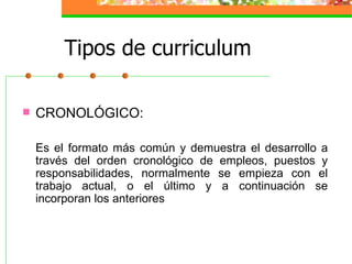 Tipos de curriculum

   CRONOLÓGICO:

    Es el formato más común y demuestra el desarrollo a
    través del orden cronológico de empleos, puestos y
    responsabilidades, normalmente se empieza con el
    trabajo actual, o el último y a continuación se
    incorporan los anteriores
 