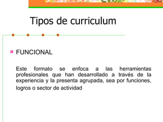 Tipos de curriculum

   FUNCIONAL

    Este formato se enfoca a las herramientas
    profesionales que han desarrollado a través de la
    experiencia y la presenta agrupada, sea por funciones,
    logros o sector de actividad
 