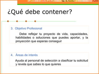 ¿Qué debe contener?

3. Objetivo Profesional
      Debe reflejar tu proyecto de vida, capacidades,
   habilidades o soluciones que puedes aportar, y la
   proyección que esperas conseguir



4. Áreas de interés
   Ayuda al personal de selección a clasificar tu solicitud
   y revela que sabes lo que quieres
 