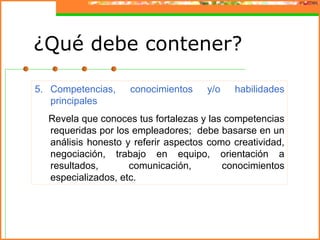 ¿Qué debe contener?

5. Competencias,    conocimientos    y/o   habilidades
   principales
  Revela que conoces tus fortalezas y las competencias
  requeridas por los empleadores; debe basarse en un
  análisis honesto y referir aspectos como creatividad,
  negociación, trabajo en equipo, orientación a
  resultados,       comunicación,        conocimientos
  especializados, etc.
 