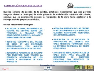 SATISFACCIÓN PLENA DEL CLIENTE


 Nuestro sistema de gestión de la calidad, establece mecanismos que nos permite
 asegurar desde el principio de cada proyecto la satisfacción continua del cliente,
 objetivo que es permanente durante la realización de la obra hasta posterior a la
 entrega final del proyecto concluido.

 Dichos mecanismos incluyen:
   AL INCIAR LA OBRA, INFORMAMOS AL              ATENCIÓN INMEDIATA DE LAS QUEJAS
    CLIENTE Y/O USUARIO SOBRE LOS                  O INCONFORMIDADES QUE NUESTROS
    TRABAJOS     A   REALIZAR   PARA               CLIENTES MANIFIESTAN TELEFÓNICA
    CONCIENTIZAR SOBRE EL ALCANCE Y                O ELECTRÓNICAMENTE.
    DIMENCIONES DE LA OBRA.
                                                  APLICACIÓN DE LA ENCUESTA DE
   REGISTRO CONSTANTE DEL AVANCE                  SATISFACCIÓN DEL CLIENTE, POR
    DE OBRA, EN LOS CONTROLES                      CADA PROYECTO TERMINADO, PARA
    ESPECIFICADOS    POR      NUESTRO              LA ENTREGA RECPECIÓN DE OBRAS
    SISTEMA DE GESTION DE LA CALIDAD.              CONCLUIDAS.

   REVISIONES PERIODICAS DE CALIDAD              ANÁLISIS DE RESULTADOS FINALES DE
    POR MUESTREO PARA VALIDAR LA                   CADA OBRA PARA EVALUAR EL
    CORRECTA APLICACIÓN DE LOS                     DESEMPEÑO       DE      NUESTROS
    PLANES Y PROGRAMAS DE CADA                     PROCESOS, CON REGISTROS DE
    PROYECTO.                                      CALIDAD COMO EVIDENCIA.
                                   Empresa Certificada

Page 11
                                                                      <regresa ant.>   <regresa menú>
 