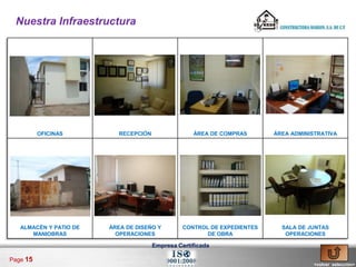 Nuestra Infraestructura




          OFICINAS         RECEPCIÓN                ÁREA DE COMPRAS       ÁREA ADMINISTRATIVA




   ALMACÉN Y PATIO DE   ÁREA DE DISEÑO Y         CONTROL DE EXPEDIENTES     SALA DE JUNTAS
      MANIOBRAS           OPERACIONES                   DE OBRA              OPERACIONES

                                       Empresa Certificada

Page 15
                                                                                      <volver selección>
 