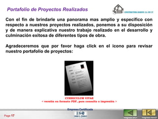 Portafolio de Proyectos Realizados

Con el fin de brindarle una panorama mas amplio y especifico con
respecto a nuestros proyectos realizados, ponemos a su disposición
y de manera explicativa nuestro trabajo realizado en el desarrollo y
culminación exitosa de diferentes tipos de obra.

Agradeceremos que por favor haga click en el icono para revisar
nuestro portafolio de proyectos:




                                 CURRICULUM VITAE
                < versión en formato PDF, para consulta o impresión >


                                  Empresa Certificada

Page 17
                                                                        <regresa ant.>   <regresa menú>
 