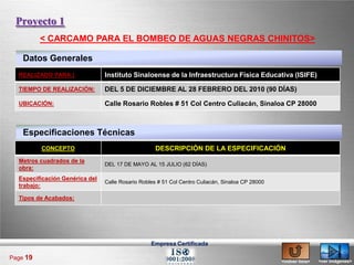 Proyecto 1
          < CARCAMO PARA EL BOMBEO DE AGUAS NEGRAS CHINITOS>

    Datos Generales
  REALIZADO PARA:|              Instituto Sinaloense de la Infraestructura Física Educativa (ISIFE)

  TIEMPO DE REALIZACIÓN:        DEL 5 DE DICIEMBRE AL 28 FEBRERO DEL 2010 (90 DÍAS)

  UBICACIÓN:                    Calle Rosario Robles # 51 Col Centro Culiacán, Sinaloa CP 28000



    Especificaciones Técnicas
          CONCEPTO                                  DESCRIPCIÓN DE LA ESPECIFICACIÓN
  Metros cuadrados de la
                                DEL 17 DE MAYO AL 15 JULIO (62 DÍAS)
  obra:
  Especificación Genérica del
                                Calle Rosario Robles # 51 Col Centro Culiacán, Sinaloa CP 28000
  trabajo:

  Tipos de Acabados:




                                                  Empresa Certificada

Page 19
                                                                                                  <volver lista>   <ver imágenes>
 