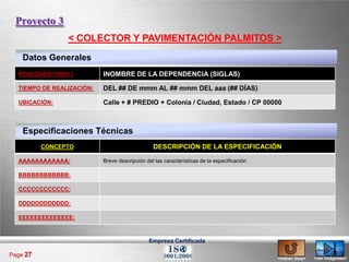 Proyecto 3
                < COLECTOR Y PAVIMENTACIÓN PALMITOS >
    Datos Generales
  REALIZADO PARA:|         INOMBRE DE LA DEPENDENCIA (SIGLAS)

  TIEMPO DE REALIZACIÓN:   DEL ## DE mmm AL ## mmm DEL aaa (## DÍAS)

  UBICACIÓN:               Calle + # PREDIO + Colonia / Ciudad, Estado / CP 00000



    Especificaciones Técnicas
          CONCEPTO                              DESCRIPCIÓN DE LA ESPECIFICACIÓN

  AAAAAAAAAAAA:            Breve descripción del las características de la especificación

  BBBBBBBBBBBB:

  CCCCCCCCCCCC:

  DDDDDDDDDDDD:

  EEEEEEEEEEEEEE:



                                              Empresa Certificada

Page 27
                                                                                            <volver lista>   <ver imágenes>
 