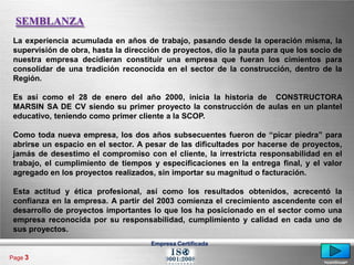 SEMBLANZA
 La experiencia acumulada en años de trabajo, pasando desde la operación misma, la
 supervisión de obra, hasta la dirección de proyectos, dio la pauta para que los socio de
 nuestra empresa decidieran constituir una empresa que fueran los cimientos para
 consolidar de una tradición reconocida en el sector de la construcción, dentro de la
 Región.

 Es así como el 28 de enero del año 2000, inicia la historia de CONSTRUCTORA
 MARSIN SA DE CV siendo su primer proyecto la construcción de aulas en un plantel
 educativo, teniendo como primer cliente a la SCOP.

 Como toda nueva empresa, los dos años subsecuentes fueron de “picar piedra” para
 abrirse un espacio en el sector. A pesar de las dificultades por hacerse de proyectos,
 jamás de desestimo el compromiso con el cliente, la irrestricta responsabilidad en el
 trabajo, el cumplimiento de tiempos y especificaciones en la entrega final, y el valor
 agregado en los proyectos realizados, sin importar su magnitud o facturación.

 Esta actitud y ética profesional, así como los resultados obtenidos, acrecentó la
 confianza en la empresa. A partir del 2003 comienza el crecimiento ascendente con el
 desarrollo de proyectos importantes lo que los ha posicionado en el sector como una
 empresa reconocida por su responsabilidad, cumplimiento y calidad en cada uno de
 sus proyectos.
                                     Empresa Certificada

Page 3
                                                                                    <continua>
 