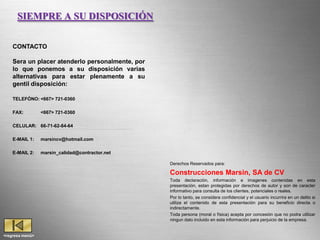 SIEMPRE A SU DISPOSICIÓN


    CONTACTO

    Sera un placer atenderlo personalmente, por
    lo que ponemos a su disposición varias
    alternativas para estar plenamente a su
    gentil disposición:

    TELEFÓNO: <667> 721-0360

    FAX:         <667> 721-0360

    CELULAR: 66-71-62-84-64

    E-MAIL 1:    marsincv@hotmail.com

    E-MAIL 2:    marsin_calidad@contractor.net

                                                                 Derechos Reservados para:

                                                                 Construcciones Marsin, SA de CV
                                                            Toda declaración, información e imagenes contenidas en esta
                                                            presentación, estan protegidas por derechos de autor y son de caracter
                                                            informativo para consulta de los clientes, potenciales o reales.
                                                            Por lo tanto, se considera confidencial y el usuario incurrira en un delito si
                                                            utiliza el contenido de esta presentación para su beneficio directa o
                                                            indirectamente.
                                                            Toda persona (moral o física) acepta por concesión que no podra utilizar
                                                 Empresa Certificada incluido en esta información para perjuicio de la empresa.
                                                            ningun dato


   Page 32
<regresa menú>
 