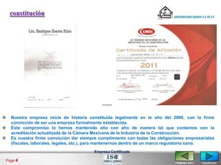 constitución




   Nuestra empresa inicia de historia constituida legalmente en le año del 2000, con la firme
    convicción de ser una empresa formalmente establecida.
   Este compromiso lo hemos mantenido año con año de manera tal que contamos con la
    acreditación actualizada de la Cámara Mexicana de la Industria de la Construcción.
   Es nuestra firme convicción dar siempre cumplimiento con todas las obligaciones empresariales
    (fiscales, laborales, legales, etc.), para mantenernos dentro de un marco regulatorio sano.
                                          Empresa Certificada

Page 4
                                                                               <regresa ant.>   <continua>
 