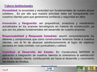 Valores institucionales
Honestidad: la sinceridad y veracidad son fundamentales de nuestro actuar
cotidiano. Es por ello que nuestra actividad debe ser transparente con
nuestros clientes para que generemos confianza y seguridad en ellos.

Innovación y Vanguardia: ser propositivos, proactivos y mantenerlos
actualizados en los avances tecnológicos en materia de construcción, ya
que son los pilares fundamentales del desarrollo de nuestra empresa.

Responsabilidad y Respuesta Inmediata: asumir conscientemente los
deberes y compromisos que como constructores tenemos frente a nuestros
clientes, con el fin de alcanzar satisfactoriamente el logro de objetivos
pactados en cada contrato, con puntualidad y calidad.

Contribuir al Desarrollo del Estado: En Constructora MARSIN la
aplicación e integración de nuestros talentos la orientamos la satisfacción
plena de nuestro cliente, contribuyendo así hacia el desarrollo y crecimiento
del estado de Sinaloa.
                                Empresa Certificada

Page 6
                                                              <regresa ant.>   <regresa menú>
 