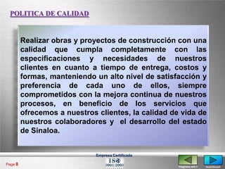 POLITICA DE CALIDAD


         Realizar obras y proyectos de construcción con una
         calidad que cumpla completamente con las
         especificaciones y necesidades de nuestros
         clientes en cuanto a tiempo de entrega, costos y
         formas, manteniendo un alto nivel de satisfacción y
         preferencia de cada uno de ellos, siempre
         comprometidos con la mejora continua de nuestros
         procesos, en beneficio de los servicios que
         ofrecemos a nuestros clientes, la calidad de vida de
         nuestros colaboradores y el desarrollo del estado
         de Sinaloa.


                              Empresa Certificada

Page 8
                                                     <regresa ant.>   <continua>
 