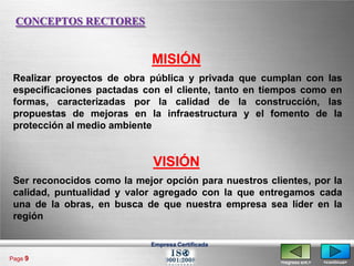 CONCEPTOS RECTORES


                             MISIÓN
 Realizar proyectos de obra pública y privada que cumplan con las
 especificaciones pactadas con el cliente, tanto en tiempos como en
 formas, caracterizadas por la calidad de la construcción, las
 propuestas de mejoras en la infraestructura y el fomento de la
 protección al medio ambiente


                             VISIÓN
 Ser reconocidos como la mejor opción para nuestros clientes, por la
 calidad, puntualidad y valor agregado con la que entregamos cada
 una de la obras, en busca de que nuestra empresa sea líder en la
 región

                             Empresa Certificada

Page 9
                                                       <regresa ant.>   <continua>
 