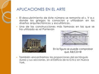 APLICACIONES EN EL ARTE

 El descubrimiento de éste número se remonta al s. V a.c
  donde los griegos lo conocían y utilizaban en los
  diseños arquitectónicos y escultóricos.
 Una de las construcciones más famosas en las que se
  ha utilizado es el Partenón




                                En la figura se puede comprobar
                                          que AB/CD=Φ

   También encontramos las proporciones del rectángulo
    áureo y sus secciones, en el Edificio de la O.N.U en Nueva
    York.
 