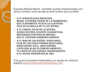 El poeta Rafael Alberti, también quedó impresionado con
dicho número; fruto de ello es éste soneto que escribió:

 A ti, maravillosa disciplina,
  media, extrema razón de la hermosura,
  que claramente acata la clausura
  viva en la malla de tu ley divina.
 A ti, cárcel feliz de la retina,
  áurea sección, celeste cuadratura,
  misteriosa fontana de mesura
  que el Universo armónico origina.
 A ti, mar de los sueños, angulares,
  flor de las cinco formas regulares,
  dodecaedro azul, arco sonoro.
  Luces por alas un compás ardiente.
  Tu canto es una esfera transparente.
  A ti, divina proporción de oro.

Si te gusta la poesía matemática no dudes en visitar la
página www.matematicasdivertidas.com
 