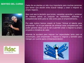 SENTIDO DEL CURSO 
Cada día se plantea un reto muy importante para muchas personas 
que tienen que decidir entre buscar trabajo y crear o mejorar su 
propio negocio. 
Sea cual sea la decisión que tomes, necesitas aprender y entrenar 
de manera activa un conjunto de habilidades, actitudes y 
competencias tanto para la vida como para el emprendimiento. 
Por este motivo hemos creado el Curso “Activar el talento para 
emprender “ en el que además de entrenar esas competencias vas 
poder generar ideas que te van a permitir crear o mejorar tu propio 
proyecto e iniciativa de valor. 
Además te ayudará para mejorar tus capacidades tanto para el 
autoempleo, para emprender o mejorar tu negocio y también para 
trabajar por cuenta ajena (intraemprendedor) 
 