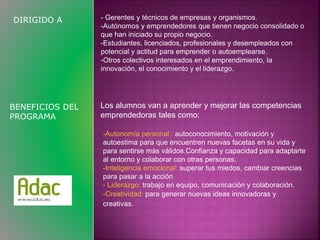 DIRIGIDO A - Gerentes y técnicos de empresas y organismos. 
-Autónomos y emprendedores que tienen negocio consolidado o 
que han iniciado su propio negocio. 
-Estudiantes, licenciados, profesionales y desempleados con 
potencial y actitud para emprender o autoemplearse. 
-Otros colectivos interesados en el emprendimiento, la 
innovación, el conocimiento y el liderazgo. 
Los alumnos van a aprender y mejorar las competencias 
emprendedoras tales como: 
BENEFICIOS DEL 
PROGRAMA 
-Autonomía personal : autoconocimiento, motivación y 
autoestima para que encuentren nuevas facetas en su vida y 
para sentirse más válidos.Confianza y capacidad para adaptarte 
al entorno y colaborar con otras personas. 
-Inteligencia emocional: superar tus miedos, cambiar creencias 
para pasar a la acción 
- Liderazgo: trabajo en equipo, comunicación y colaboración. 
-Creatividad: para generar nuevas ideas innovadoras y 
creativas. 
 