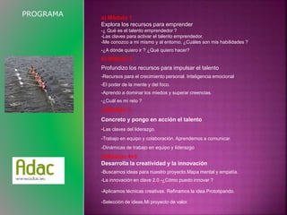 a) Módulo 1 
Explora los recursos para emprender 
-¿ Qué es el talento emprendedor ? 
-Las claves para activar el talento emprendedor. 
-Me conozco a mi mismo y al entorno. ¿Cuáles son mis habilidades ? 
-¿A dónde quiero ir ? ¿Qué quiero hacer? 
b) Módulo 2 
Profundizo los recursos para impulsar el talento 
-Recursos para el crecimiento personal. Inteligencia emocional 
-El poder de la mente y del foco. 
-Aprendo a dominar los miedos y superar creencias. 
-¿Cuál es mi reto ? 
c)Módulo 3 
Concreto y pongo en acción el talento 
-Las claves del liderazgo. 
-Trabajo en equipo y colaboración. Aprendemos a comunicar. 
-Dinámicas de trabajo en equipo y liderazgo 
d)Módulo 4+5 
Desarrolla la creatividad y la innovación 
-Buscamos ideas para nuestro proyecto.Mapa mental y empatía. 
-La innovación en clave 2.0 -¿Cómo puedo innovar ? 
-Aplicamos técnicas creativas. Refinamos la idea.Prototipando. 
-Selección de ideas.Mi proyecto de valor. 
PROGRAMA 
 