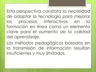 Esta perspectiva constata la necesidad
de adaptar la tecnología para mejorar
los procesos interactivos en la
formación en línea como un elemento
clave para el aumento de la calidad
del aprendizaje.
Los métodos pedagógicos basados en
la transmisión de información resultan
insuficientes y muy limitados.