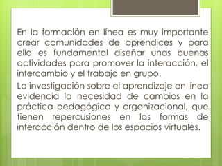En la formación en línea es muy importante
crear comunidades de aprendices y para
ello es fundamental diseñar unas buenas
actividades para promover la interacción, el
intercambio y el trabajo en grupo.
La investigación sobre el aprendizaje en línea
evidencia la necesidad de cambios en la
práctica pedagógica y organizacional, que
tienen repercusiones en las formas de
interacción dentro de los espacios virtuales.