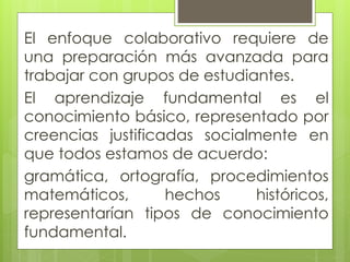 El enfoque colaborativo requiere de
una preparación más avanzada para
trabajar con grupos de estudiantes.
El aprendizaje fundamental es el
conocimiento básico, representado por
creencias justificadas socialmente en
que todos estamos de acuerdo:
gramática, ortografía, procedimientos
matemáticos, hechos históricos,
representarían tipos de conocimiento
fundamental.