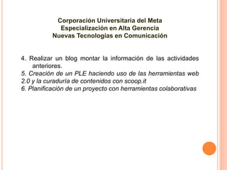 Corporación Universitaria del Meta
Especialización en Alta Gerencia
Nuevas Tecnologías en Comunicación
4. Realizar un blog montar la información de las actividades
anteriores.
5. Creación de un PLE haciendo uso de las herramientas web
2.0 y la curaduría de contenidos con scoop.it
6. Planificación de un proyecto con herramientas colaborativas
 