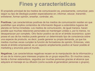 Fines y características
El propósito principal de los medios de comunicación es, precisamente, comunicar, pero
según su tipo de ideología pueden especializarse en; informar, educar, transmitir,
entretener, formar opinión, enseñar, controlar, etc.

Positivas. Las características positivas de los medios de comunicación residen en que
posibilitan que amplios contenidos de información lleguen a extendidos lugares del
planeta en forma inmediata. Los medios de comunicación, de igual manera, hacen
posible que muchas relaciones personales se mantengan unidas o, por lo menos, no
desaparezcan por completo. Otro factor positivo se da en el ámbito económico: quien
posea el uso de los medios puede generar un determinado tipo de consciencia sobre
una especie de producto, es decir, puede generar su propia demanda, ya que los
medios muchas veces cumplen la función de formadores de opinión. Entonces, visto
desde el ámbito empresarial, es un aspecto ampliamente positivo al hacer posible el
marketing y anuncios para el mundo.

Negativas. Las características negativas recaen en la manipulación de la información y
el uso de la misma para intereses propios de un grupo específico. En muchos casos,
tiende a formar estereotipos, seguidos por muchas personas gracias al alcance que
adquiere el mensaje en su difusión (como sucede al generalizar personas o grupos).
 
