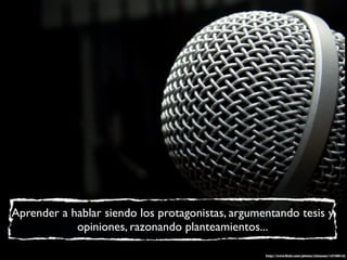 Aprender a hablar siendo los protagonistas, argumentando tesis y
            opiniones, razonando planteamientos...

                                                  http://www.ﬂickr.com/photos/chiceaux/147480142
 