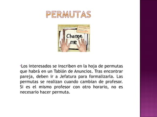 •Losinteresados se inscriben en la hoja de permutas
que habrá en un Tablón de Anuncios. Tras encontrar
pareja, deben ir a Jefatura para formalizarla. Las
permutas se realizan cuando cambian de profesor.
Si es el mismo profesor con otro horario, no es
necesario hacer permuta.
 