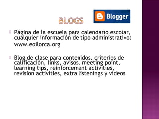    Página de la escuela para calendario escolar,
    cualquier información de tipo administrativo:
    www.eoilorca.org

   Blog de clase para contenidos, criterios de
    calificación, links, avisos, meeting point,
    learning tips, reinforcement activities,
    revision activities, extra listenings y videos
 
