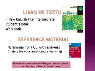  New English File Intermediate
Student’s Book
Workbook




    •Grammar for FCE with answers
    (mainly for your autonomous learning)


       More reference material will be given in class, posted
               on the blog or brought to Novocopy
 