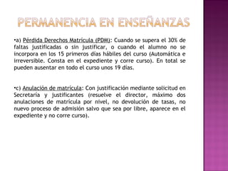 •a) Pérdida Derechos Matrícula (PDM): Cuando se supera el 30% de
faltas justificadas o sin justificar, o cuando el alumno no se
incorpora en los 15 primeros días hábiles del curso (Automática e
irreversible. Consta en el expediente y corre curso). En total se
pueden ausentar en todo el curso unos 19 días.
•c) Anulación de matrícula: Con justificación mediante solicitud en
Secretaría y justificantes (resuelve el director, máximo dos
anulaciones de matrícula por nivel, no devolución de tasas, no
nuevo proceso de admisión salvo que sea por libre, aparece en el
expediente y no corre curso).
 