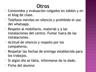Otros
 Contenidos y evaluación colgados en tablón y en
el blog de clase.
 Teléfono móviles en silencio y prohibido el uso
del whatsapp.
 Respeto al mobiliario, material y a las
instalaciones del centro. Fumar fuera de las
instalaciones.
 Actitud de silencio y respeto por los
compañeros.
 Respetar las fechas de entrega establecida para
los trabajos.
 Si algún día se falta, informarse de lo dado.
 Ficha del alumno
 