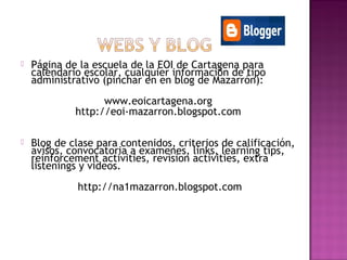  Página de la escuela de la EOI de Cartagena para
calendario escolar, cualquier información de tipo
administrativo (pinchar en en blog de Mazarrón):
www.eoicartagena.org
http://eoi-mazarron.blogspot.com
 Blog de clase para contenidos, criterios de calificación,
avisos, convocatoria a examenes, links, learning tips,
reinforcement activities, revision activities, extra
listenings y videos.
http://na1mazarron.blogspot.com
 