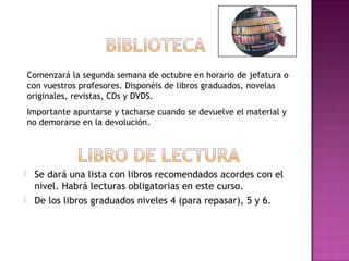  Se dará una lista con libros recomendados acordes con el
nivel. Habrá lecturas obligatorias en este curso.
 De los libros graduados niveles 4 (para repasar), 5 y 6.
Comenzará la segunda semana de octubre en horario de jefatura o
con vuestros profesores. Disponéis de libros graduados, novelas
originales, revistas, CDs y DVDS.
Importante apuntarse y tacharse cuando se devuelve el material y
no demorarse en la devolución.
 