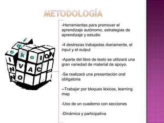 -Herramientas para promover el
aprendizaje autónomo, estrategias de
aprendizaje y estudio
-4 destrezas trabajadas diariamente, el
input y el output
-Aparte del libro de texto se utilizará una
gran variedad de material de apoyo.
-Se realizará una presentación oral
obligatoria
--Trabajar por bloques léxicos, learning
map
-Uso de un cuaderno con secciones
-Dinámica y participativa
 
