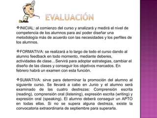 INICIAL: al comienzo del curso y analizará y medirá el nivel de
competencia de los alumnos para así poder diseñar una
metodología más de acuerdo con las necesidades y los perfiles de
los alumnos.
FORMATIVA: se realizará a lo largo de todo el curso dando al
alumno feedback en todo momento, mediante deberes,
actividades de clase…Servirá para adoptar estrategias, cambiar el
diseño de las clases y conseguir los objetivos marcados. En
febrero habrá un examen con esta función.
SUMATIVA: sirve para determinar la promoción del alumno al
siguiente curso. Se llevará a cabo en Junio y el alumno será
examinado de las cuatro destrezas: Comprensión escrita
(reading), comprensión oral (listening), expresión escrita (writing) y
expresión oral (speaking). El alumno deberá conseguir un APTO
en todas ellas. Si no se supera alguna destreza, existe la
convocatoria extraordinaria de septiembre para superarla.
 