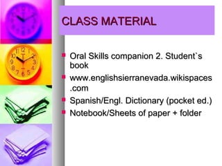 CLASS MATERIAL

   Oral Skills companion 2. Student`s
    book
   www.englishsierranevada.wikispaces
    .com
   Spanish/Engl. Dictionary (pocket ed.)
   Notebook/Sheets of paper + folder
 