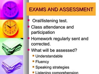 EXAMS AND ASSESSMENT

    Oral/listening test.
   Class attendance and
    participation
   Homework regularly sent and
    corrected.
   What will be assessed?
     Understandable
     Fluency

     Speaking strategies

    
 