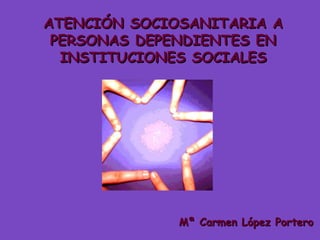 ATENCIÓN SOCIOSANITARIA A PERSONAS DEPENDIENTES EN INSTITUCIONES SOCIALES Mª Carmen López Portero 