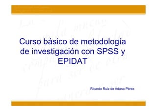 Curso básico de metodología
de investigación con SPSS y
           EPIDAT


                 Ricardo Ruiz de Adana Pérez
 