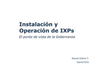 Instalación y
Operación de IXPs
El punto de vista de la Gobernanza
Agosto/2016
Daniel Urbina T.
 