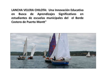 LANCHA VELERA CHILOTA: Una Innovación Educativa
en Busca de Aprendizajes Significativos en
estudiantes de escuelas municipales del el Borde
Costero de Puerto Montt"
 