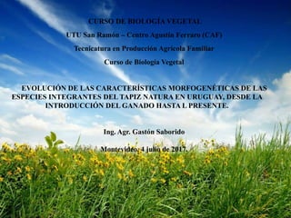 CURSO DE BIOLOGÍA VEGETAL
UTU San Ramón – Centro Agustín Ferraro (CAF)
Tecnicatura en Producción Agrícola Familiar
Curso de Biología Vegetal
EVOLUCIÓN DE LAS CARACTERÍSTICAS MORFOGENÉTICAS DE LAS
ESPECIES INTEGRANTES DEL TAPIZ NATURA EN URUGUAY, DESDE LA
INTRODUCCIÓN DEL GANADO HASTA L PRESENTE.
Ing. Agr. Gastón Saborido
Montevideo, 4 julio de 2017.
 
