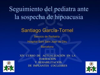 Seguimiento del pediatra ante
  la sospecha de hipoacusia
    Santiago García-Tornel
           Servicio de Pediatría
       Hospital Sant Sant Joan de Déu
                 Barcelona


   XIV CURSO DE ACTUALIZACIÓN EN LA
               FORMACIÓN
            Y REHABILITACIÓN
        DE IMPLANTES COCLEARES
 